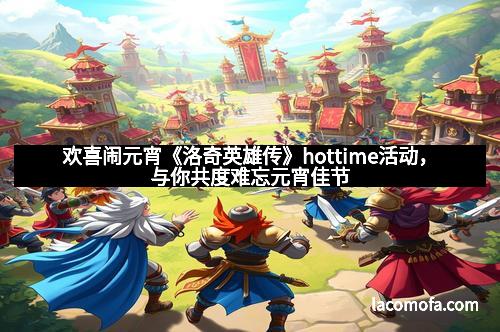 欢喜闹元宵《洛奇英雄传》hottime活动，与你共度难忘元宵佳节