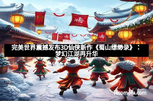 完美世界震撼发布3D仙侠新作《蜀山缥缈录》：梦幻江湖再升华
